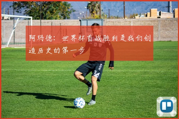 阿玛德：世界杯首战胜利是我们创造历史的第一步